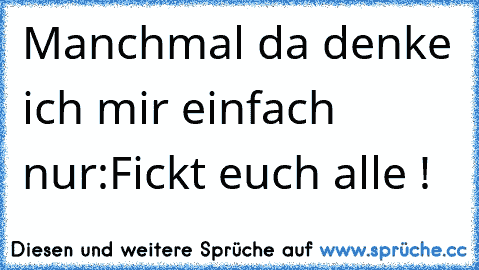 Manchmal da denke ich mir einfach nur:
Fickt euch alle !