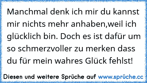 Manchmal denk ich mir du kannst mir nichts mehr anhaben,weil ich glücklich bin. Doch es ist dafür um so schmerzvoller zu merken dass du für mein wahres Glück fehlst!