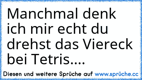 Manchmal denk ich mir echt du drehst das Viereck bei Tetris....