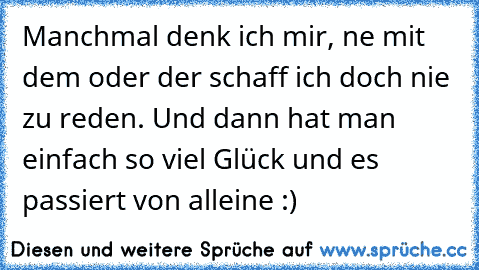 Manchmal denk ich mir, ne mit dem oder der schaff ich doch nie zu reden. Und dann hat man einfach so viel Glück und es passiert von alleine :)