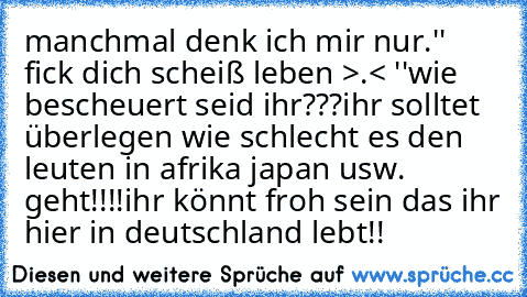 manchmal denk ich mir nur.
'' fick dich scheiß leben >.< ''
wie bescheuert seid ihr???
ihr solltet überlegen wie schlecht es den leuten in afrika japan usw. geht!!!!
ihr könnt froh sein das ihr hier in deutschland lebt!!