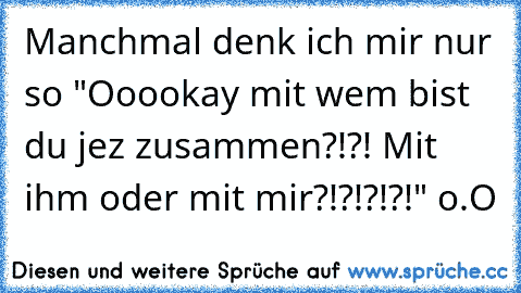 Manchmal denk ich mir nur so "Ooookay mit wem bist du jez zusammen?!?! Mit ihm oder mit mir?!?!?!?!" o.O