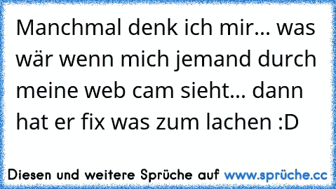 Manchmal denk ich mir... was wär wenn mich jemand durch meine web cam sieht... dann hat er fix was zum lachen :D