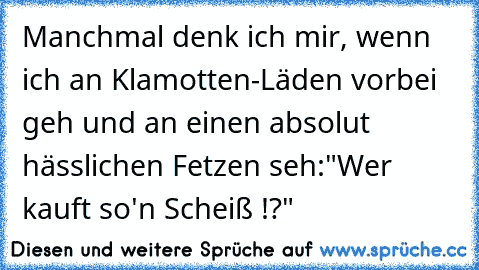 Manchmal denk ich mir, wenn ich an Klamotten-Läden vorbei geh und an einen absolut hässlichen Fetzen seh:
"Wer kauft so'n Scheiß !?"