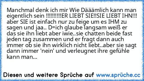 Manchmal denk ich mir Wie Dääämlich kann man eigentlich sein !!!!!!!!!!
ER LIEBT SIE!!
SIE LIEBT IHN!!! aber SIE ist einfach nur zu feige um es IHM zu sagen und jaa.. D=
ich glaube langsam weiß er das sie ihn liebt aber iwie..
sie chatten beide fast jeden tag zusammen und er fragt dann auch immer ob sie ihn wirklich nicht liebt..aber sie sagt dann immer 'nein' und verleugnet ihre gefühle 
kann ...