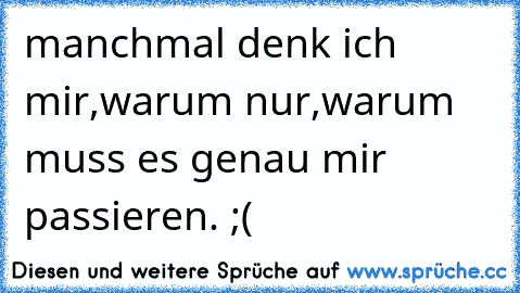 manchmal denk ich mir,´warum nur,warum muss es genau mir passieren. ;(