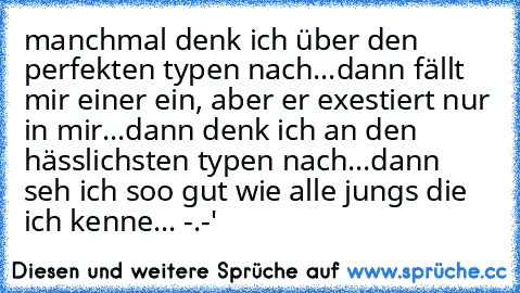 manchmal denk ich über den perfekten typen nach...dann fällt mir einer ein, aber er exestiert nur in mir...dann denk ich an den hässlichsten typen nach...dann seh ich soo gut wie alle jungs die ich kenne... -.-'