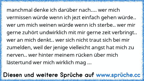 manchmal denke ich darüber nach..
.. wer mich vermissen würde wenn ich jezt einfach gehen würde
.. wer um mich weinen würde wenn ich sterbe
.. wer mir gerne zuhört undwirklich mit mir gerne zeit verbringt
.. wer an mich denkt
.. wer sich nicht traut sich bei mir zumelden, weil der jenige vielleicht angst hat mich zu nerven
.. wer hinter meinem rücken über mich lästert
und wer mich wirklich mag ...