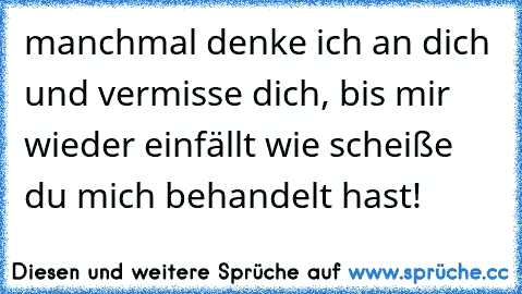 manchmal denke ich an dich und vermisse dich, bis mir wieder einfällt wie scheiße du mich behandelt hast!