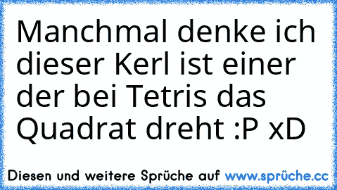 Manchmal denke ich dieser Kerl ist einer der bei Tetris das Quadrat dreht :P xD