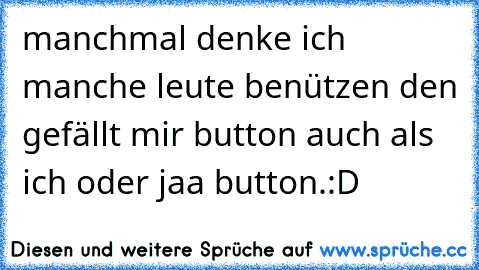 manchmal denke ich manche leute benützen den gefällt mir button auch als ich oder jaa button.:D