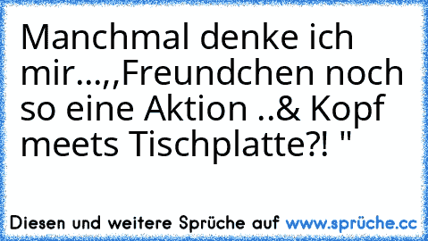 Manchmal denke ich mir...,,Freundchen noch so eine Aktion ..& Kopf meets Tischplatte?! "