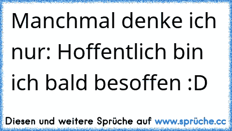 Manchmal denke ich nur: Hoffentlich bin ich bald besoffen :D