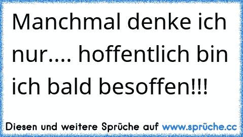 Manchmal denke ich nur.... hoffentlich bin ich bald besoffen!!!