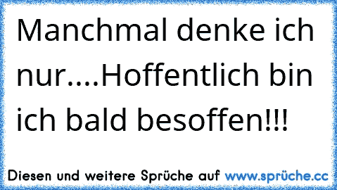 Manchmal denke ich nur....Hoffentlich bin ich bald besoffen!!!