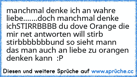 manchmal denke ich an wahre liebe.......
doch manchmal denke ich
STIRRBBBB du dove Orange die mir net antworten will
 stirb  stirbbbbbbb
und so sieht mann das man auch an liebe zu orangen denken kann  :P