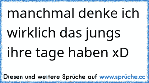 manchmal denke ich wirklich das jungs ihre tage haben xD