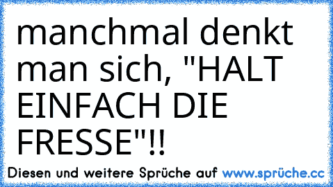 manchmal denkt man sich, "HALT EINFACH DIE FRESSE"!!