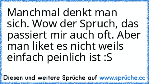 Manchmal denkt man sich. Wow der Spruch, das passiert mir auch oft. Aber man liket es nicht weils einfach peinlich ist :S