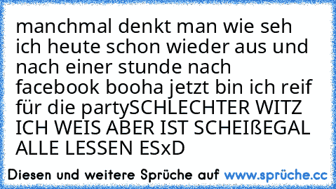 manchmal denkt man wie seh ich heute schon wieder aus und nach einer stunde nach facebook booha jetzt bin ich reif für die party
SCHLECHTER WITZ ICH WEIS ABER IST SCHEIßEGAL ALLE LESSEN ESxD