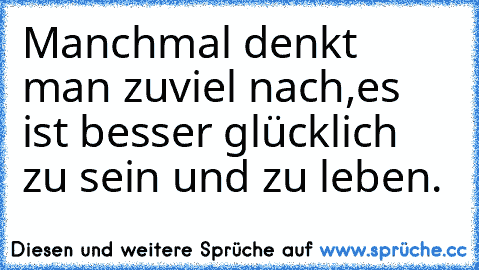 Manchmal denkt man zuviel nach,es ist besser glücklich zu sein und zu leben.