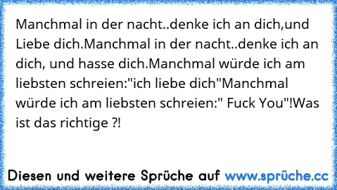 Manchmal in der nacht..denke ich an dich,und Liebe dich.
Manchmal in der nacht..denke ich an dich, und hasse dich.
Manchmal würde ich am liebsten schreien:"ich liebe dich"
Manchmal würde ich am liebsten schreien:" Fuck You"!
Was ist das richtige ?!