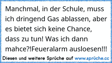 Manchmal, in der Schule, muss ich dringend Gas ablassen, aber es bietet sich keine Chance, dass zu tun! Was ich dann mahce?!
Feueralarm ausloesen!!!