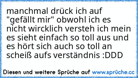 manchmal drück ich auf "gefällt mir" obwohl ich es nicht wircklich versteh ich mein es sieht einfach so toll aus und es hört sich auch so toll an scheiß aufs verständnis :DDD