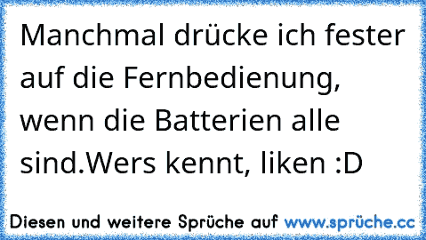 Manchmal drücke ich fester auf die Fernbedienung, wenn die Batterien alle sind.
Wers kennt, liken :D