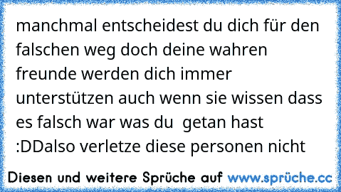 manchmal entscheidest du dich für den falschen weg doch deine wahren freunde werden dich immer unterstützen auch wenn sie wissen dass es falsch war was du  getan hast :DD
also verletze diese personen nicht 