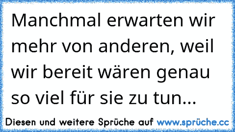 Manchmal erwarten wir mehr von anderen, weil wir bereit wären genau so viel für sie zu tun...