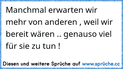 Manchmal erwarten wir mehr von anderen , weil wir bereit wären .. genauso viel für sie zu tun !