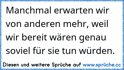 Manchmal erwarten wir von anderen mehr, weil wir bereit wären genau soviel für sie tun würden.