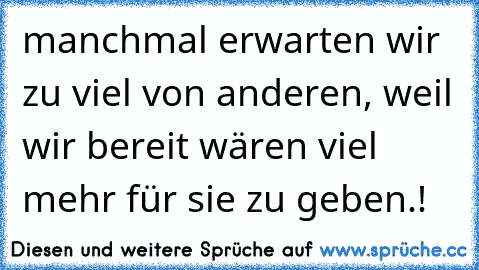 manchmal erwarten wir zu viel von anderen, weil wir bereit wären viel mehr für sie zu geben.!