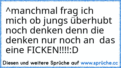 ^manchmal frag ich mich ob jungs überhubt noch denken denn die denken nur noch an  das eine FICKEN!!!!
:D