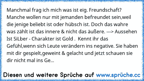 Manchmal frag ich mich was ist eig. Freundschaft? Manche wollen nur mit jemanden befreundet sein,weil die jenige beliebt ist oder hübsch ist. Doch das wahre was zählt ist das innere & nicht das äußere. ---> Aussehen Ist SiLber - Charakter ist Gold . ♥ Kennt ihr das Gefühl,wenn sich Leute verändern ins negative. Sie haben mit dir gespielt,geweint & gelacht und jetzt schauen sie dir nicht mal ins...