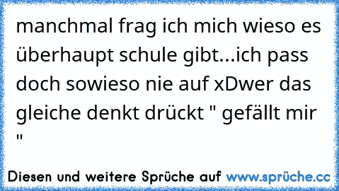 manchmal frag ich mich wieso es überhaupt schule gibt...
ich pass doch sowieso nie auf xD
wer das gleiche denkt drückt " gefällt mir "