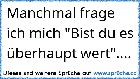 Manchmal frage ich mich "Bist du es überhaupt wert"....