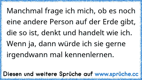 Manchmal frage ich mich, ob es noch eine andere Person auf der Erde gibt, die so ist, denkt und handelt wie ich. Wenn ja, dann würde ich sie gerne irgendwann mal kennenlernen. ♥