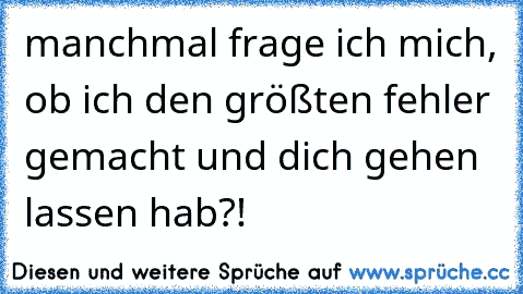 manchmal frage ich mich, ob ich den größten fehler gemacht und dich gehen lassen hab?!