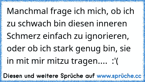 Manchmal frage ich mich, ob ich zu schwach bin diesen inneren Schmerz einfach zu ignorieren, oder ob ich stark genug bin, sie in mit mir mitzu tragen....  :'(