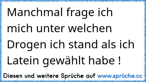 Manchmal frage ich mich unter welchen Drogen ich stand als ich Latein gewählt habe !