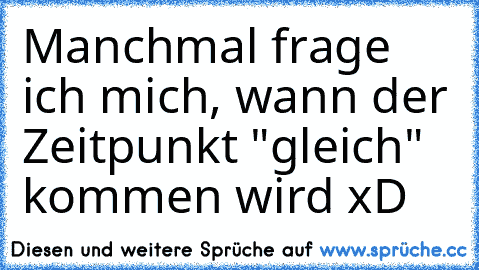 Manchmal frage ich mich, wann der Zeitpunkt "gleich" kommen wird xD