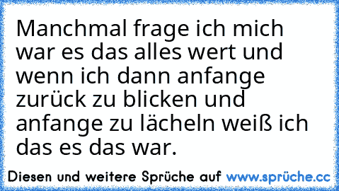 Manchmal frage ich mich war es das alles wert und wenn ich dann anfange zurück zu blicken und anfange zu lächeln weiß ich das es das war.