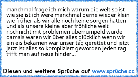 manchmal frage ich mich warum die welt so ist wie sie ist ich were manchmal gerne wieder klein wie früher als wir alle noch keine sorgen hatten und als unsere kleine aber fröhliche welt nochnicht mit problemen überrumpeld wurde damals waren wir über alles glücklich wenn wir ein eis bekamen war unser tag gerettet und jetzt jetzt ist alles so kompliziert geworden jeden tag tfifft man auf neue hin...