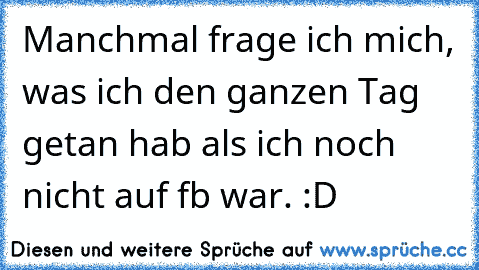 Manchmal frage ich mich, was ich den ganzen Tag getan hab als ich noch nicht auf fb war. :D