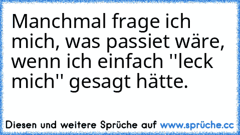 Manchmal frage ich mich, was passiet wäre, wenn ich einfach ''leck mich'' gesagt hätte.