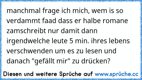 manchmal frage ich mich, wem is so verdammt faad dass er halbe romane zamschreibt nur damit dann irgendwelche leute 5 min. ihres lebens verschwenden um es zu lesen und danach "gefällt mir" zu drücken?