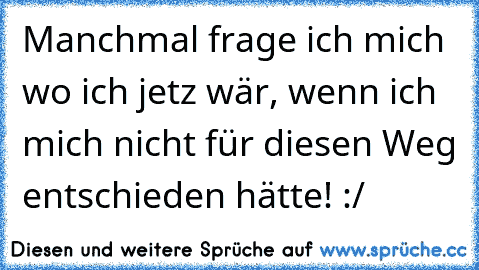 Manchmal frage ich mich wo ich jetz wär, wenn ich mich nicht für diesen Weg entschieden hätte! :/