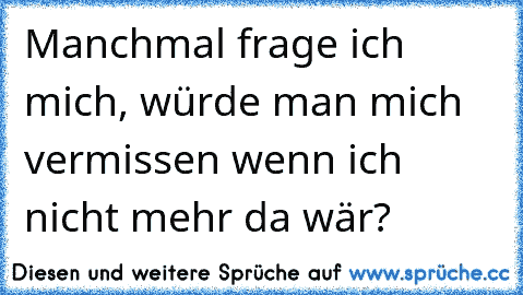 Manchmal frage ich mich, würde man mich vermissen wenn ich nicht mehr da wär?